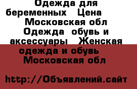 Одежда для беременных › Цена ­ 650 - Московская обл. Одежда, обувь и аксессуары » Женская одежда и обувь   . Московская обл.